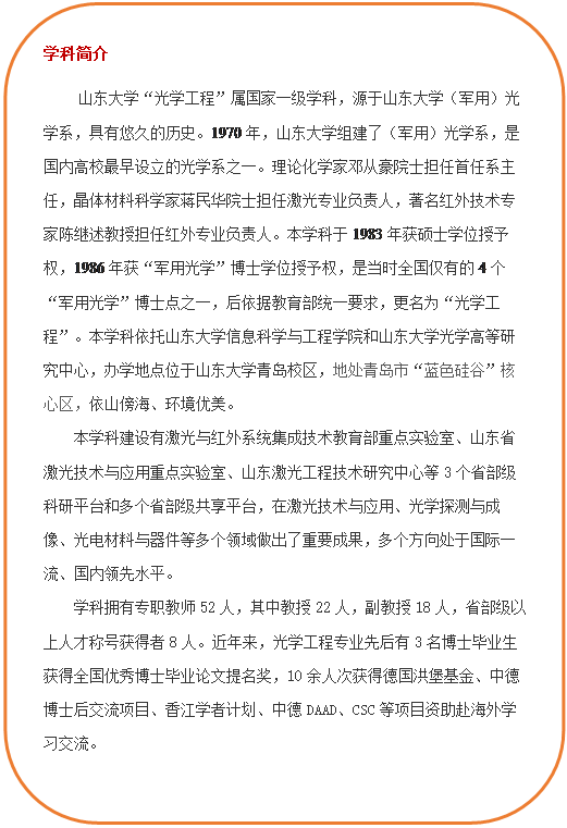 圆角矩形: 学科简介 必赢线路检测3003“光学工程”属国家一级学科,源于必赢线路检测3003(军用)光学系,具有悠久的历史。1970年,必赢线路检测3003组建了(军用)光学系,是国内高校最早设立的光学系之一。理论化学家邓从豪院士担任首任系主任,晶体材料科学家蒋民华院士担任激光专业负责人,著名红外技术专家陈继述教授担任红外专业负责人。本学科于1983年获硕士学位授予权,1986年获“军用光学”博士学位授予权,是当时全国仅有的4个“军用光学”博士点之一,后依据教育部统一要求,更名为“光学工程”。本学科依托必赢线路检测3003和必赢线路检测3003光学高等研究中心,办学地点位于必赢线路检测3003青岛校区,地处青岛市“蓝色硅谷”核心区,依山傍海、环境优美。本学科建设有激光与红外系统集成技术教育部重点实验室、山东省激光技术与应用重点实验室、山东激光工程技术研究中心等3个省部级科研平台和多个省部级共享平台,在激光技术与应用、光学探测与成像、光电材料与器件等多个领域做出了重要成果,多个方向处于国际一流、国内领先水平。学科拥有专职教师52人,其中教授22人,副教授18人,省部级以上人才称号获得者8人。近年来,光学工程专业先后有3名博士毕业生获得全国优秀博士毕业论文提名奖,10余人次获得德国洪堡基金、中德博士后交流项目、香江学者计划、中德DAAD、CSC等项目资助赴海外学习交流。